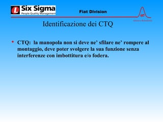 6σ
Advance Relentlessly
Fiat Division
Identificazione dei CTQ
 CTQ: la manopola non si deve ne’ sfilare ne’ rompere al
montaggio, deve poter svolgere la sua funzione senza
interferenze con imbottitura e/o fodera.
 
