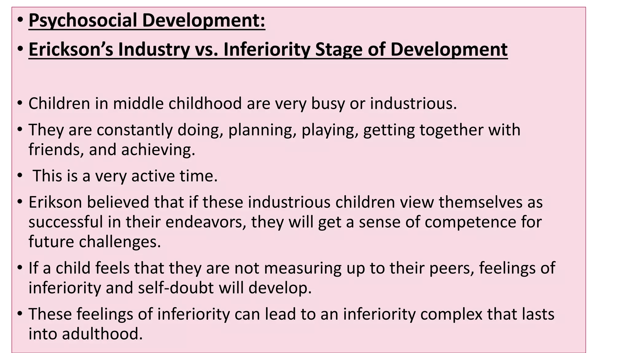 • Psychosocial Development:
• Erickson’s Industry vs. Inferiority Stage of Development
• Children in middle childhood are very busy or industrious.
• They are constantly doing, planning, playing, getting together with
friends, and achieving.
• This is a very active time.
• Erikson believed that if these industrious children view themselves as
successful in their endeavors, they will get a sense of competence for
future challenges.
• If a child feels that they are not measuring up to their peers, feelings of
inferiority and self-doubt will develop.
• These feelings of inferiority can lead to an inferiority complex that lasts
into adulthood.
 