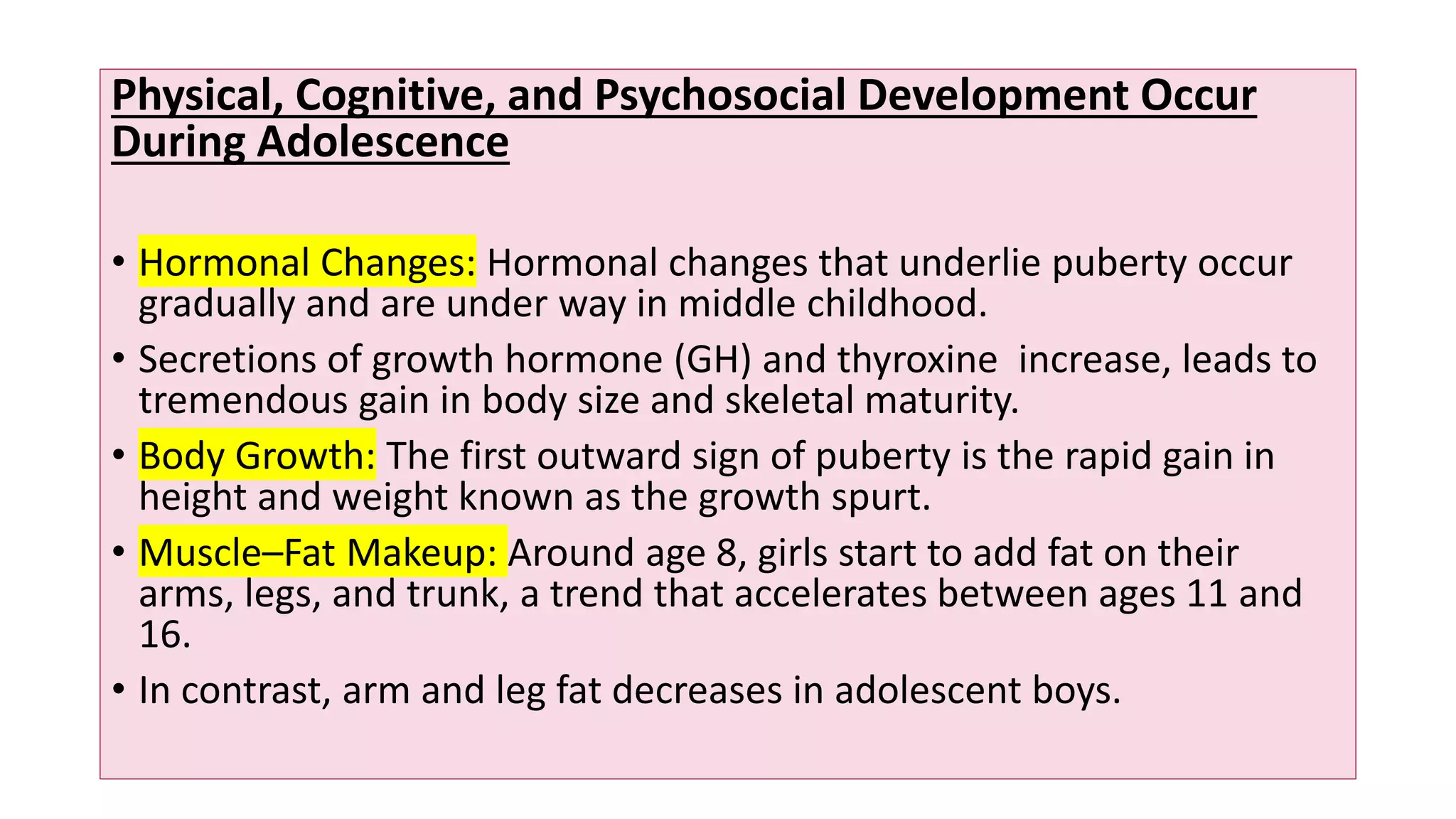 Physical, Cognitive, and Psychosocial Development Occur
During Adolescence
• Hormonal Changes: Hormonal changes that underlie puberty occur
gradually and are under way in middle childhood.
• Secretions of growth hormone (GH) and thyroxine increase, leads to
tremendous gain in body size and skeletal maturity.
• Body Growth: The first outward sign of puberty is the rapid gain in
height and weight known as the growth spurt.
• Muscle–Fat Makeup: Around age 8, girls start to add fat on their
arms, legs, and trunk, a trend that accelerates between ages 11 and
16.
• In contrast, arm and leg fat decreases in adolescent boys.
 