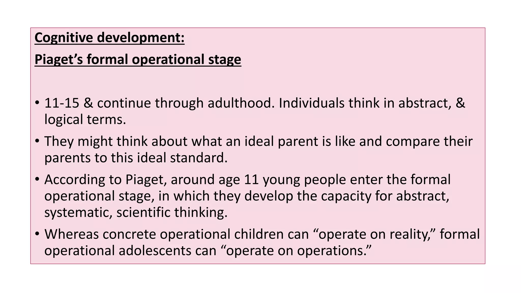 Cognitive development:
Piaget’s formal operational stage
• 11-15 & continue through adulthood. Individuals think in abstract, &
logical terms.
• They might think about what an ideal parent is like and compare their
parents to this ideal standard.
• According to Piaget, around age 11 young people enter the formal
operational stage, in which they develop the capacity for abstract,
systematic, scientific thinking.
• Whereas concrete operational children can “operate on reality,” formal
operational adolescents can “operate on operations.”
 
