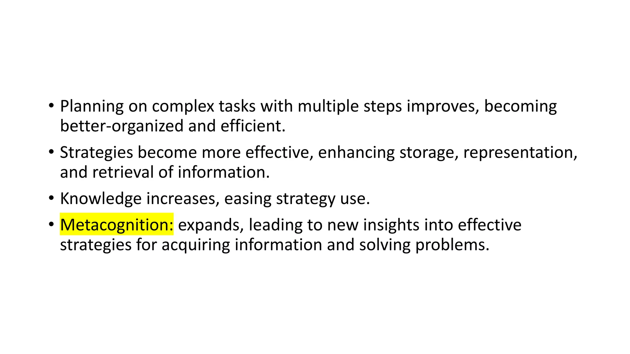 • Planning on complex tasks with multiple steps improves, becoming
better-organized and efficient.
• Strategies become more effective, enhancing storage, representation,
and retrieval of information.
• Knowledge increases, easing strategy use.
• Metacognition: expands, leading to new insights into effective
strategies for acquiring information and solving problems.
 