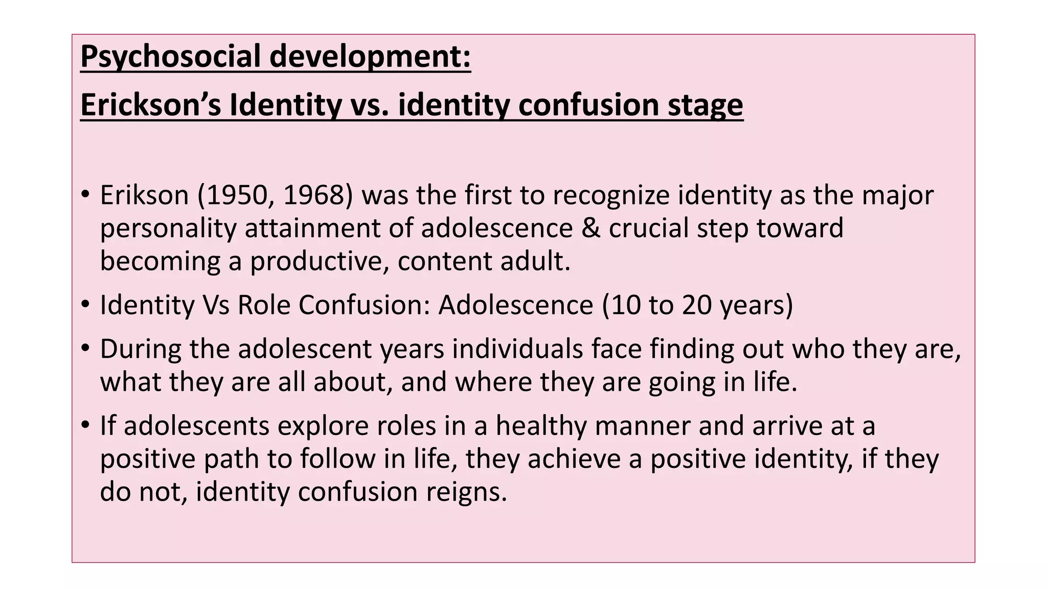 Psychosocial development:
Erickson’s Identity vs. identity confusion stage
• Erikson (1950, 1968) was the first to recognize identity as the major
personality attainment of adolescence & crucial step toward
becoming a productive, content adult.
• Identity Vs Role Confusion: Adolescence (10 to 20 years)
• During the adolescent years individuals face finding out who they are,
what they are all about, and where they are going in life.
• If adolescents explore roles in a healthy manner and arrive at a
positive path to follow in life, they achieve a positive identity, if they
do not, identity confusion reigns.
 