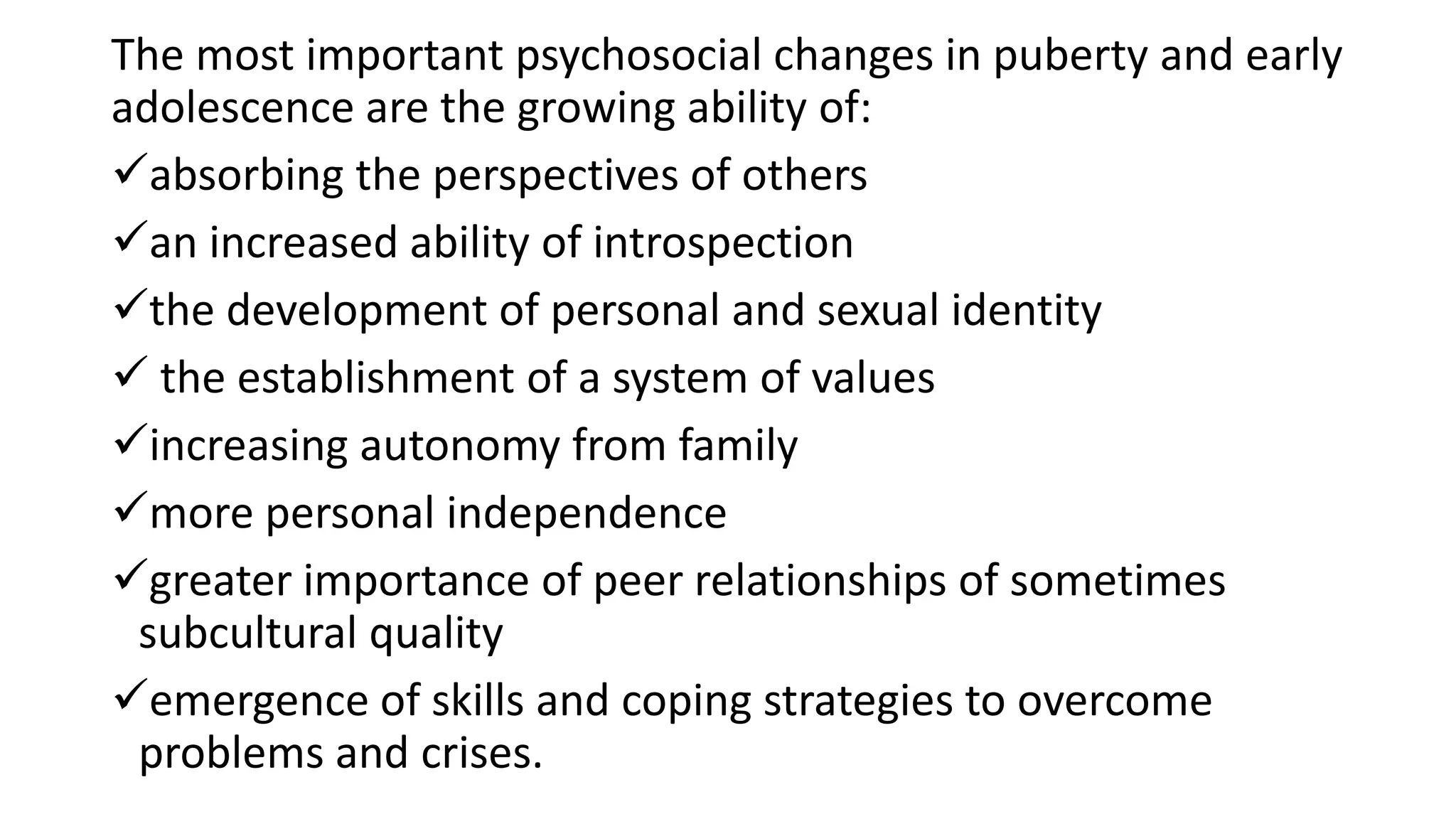 The most important psychosocial changes in puberty and early
adolescence are the growing ability of:
absorbing the perspectives of others
an increased ability of introspection
the development of personal and sexual identity
 the establishment of a system of values
increasing autonomy from family
more personal independence
greater importance of peer relationships of sometimes
subcultural quality
emergence of skills and coping strategies to overcome
problems and crises.
 