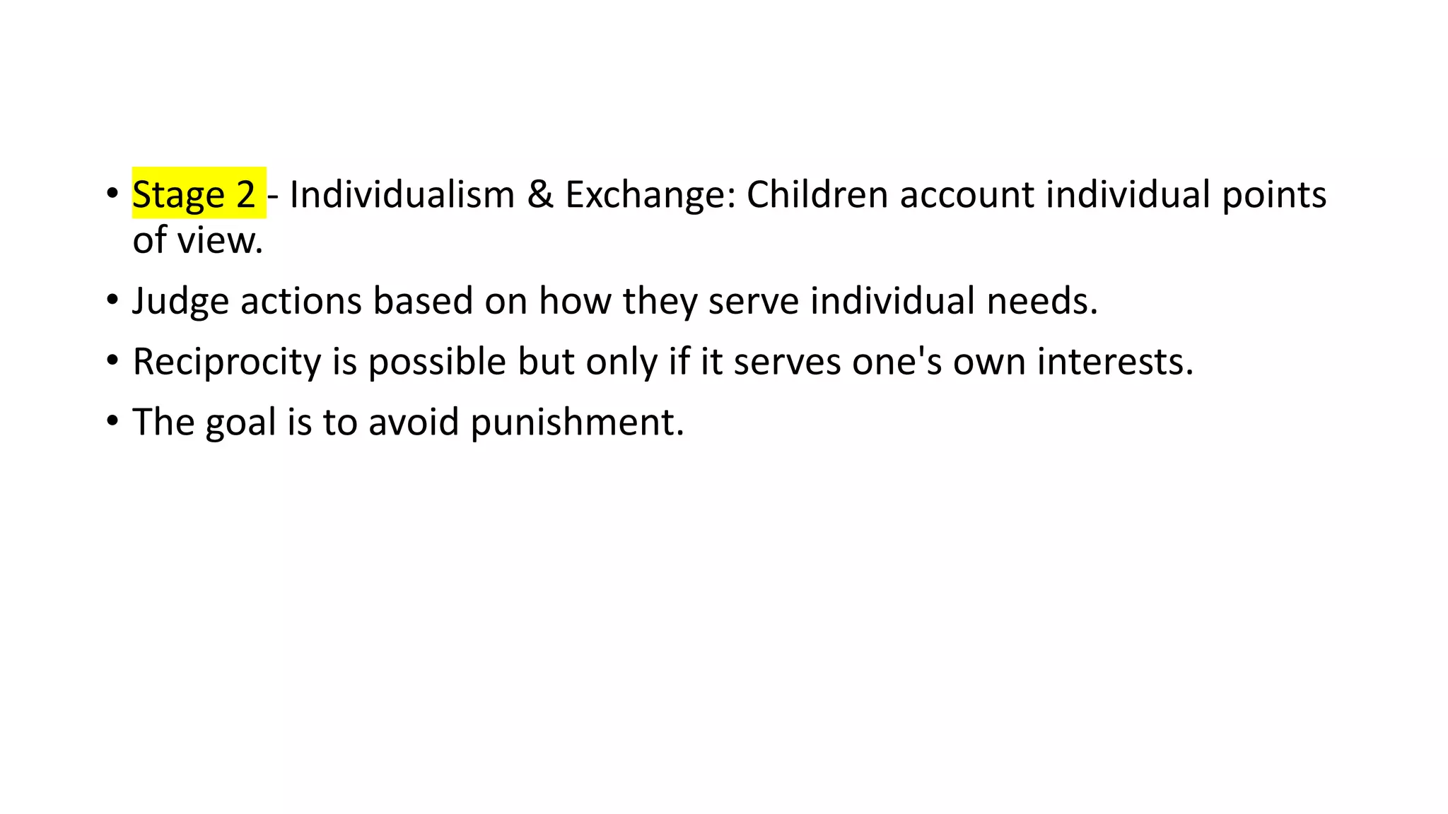• Stage 2 - Individualism & Exchange: Children account individual points
of view.
• Judge actions based on how they serve individual needs.
• Reciprocity is possible but only if it serves one's own interests.
• The goal is to avoid punishment.
 