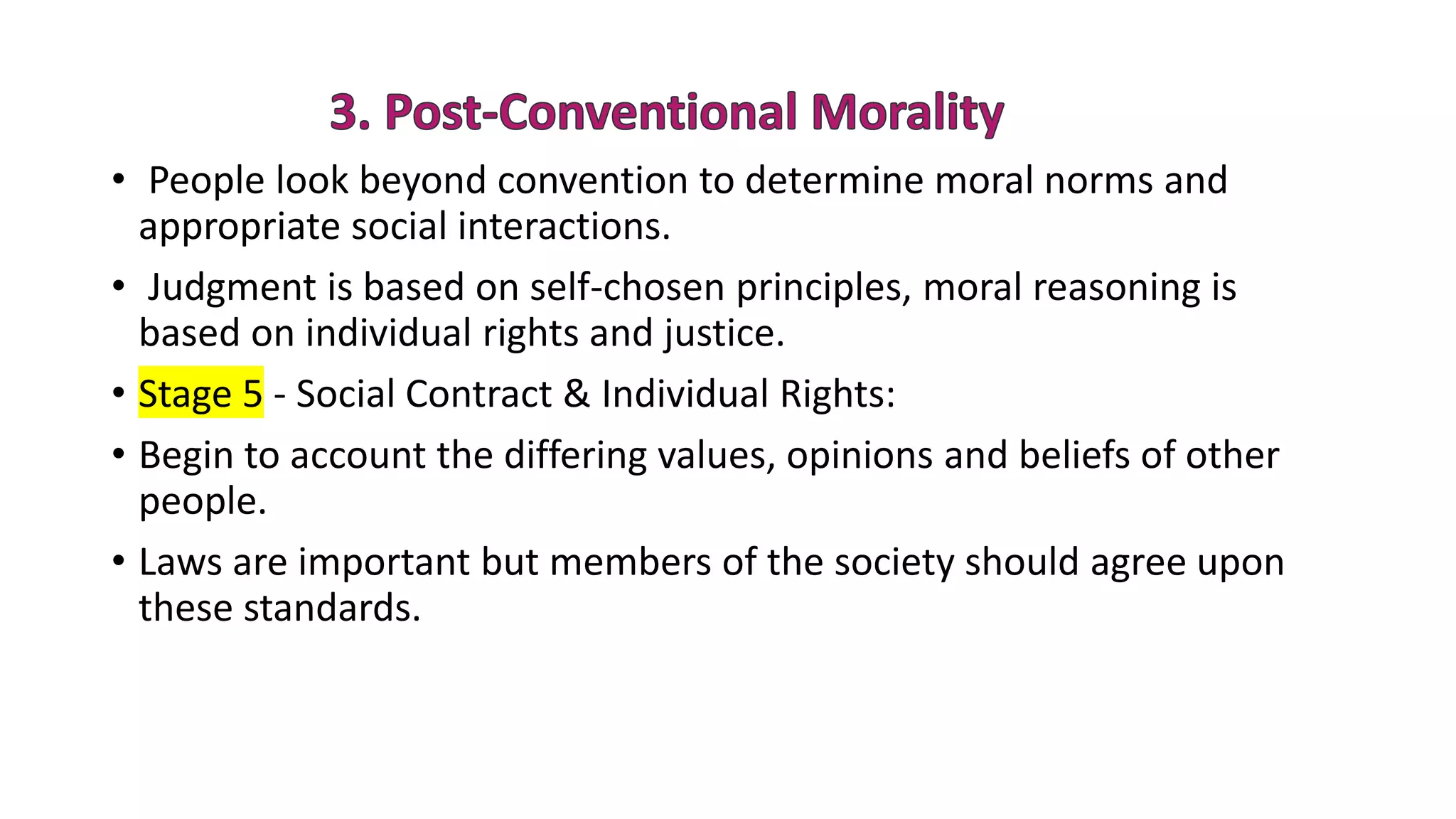 • People look beyond convention to determine moral norms and
appropriate social interactions.
• Judgment is based on self-chosen principles, moral reasoning is
based on individual rights and justice.
• Stage 5 - Social Contract & Individual Rights:
• Begin to account the differing values, opinions and beliefs of other
people.
• Laws are important but members of the society should agree upon
these standards.
 