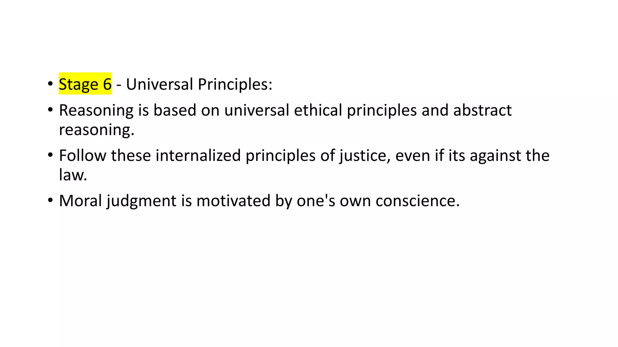 • Stage 6 - Universal Principles:
• Reasoning is based on universal ethical principles and abstract
reasoning.
• Follow these internalized principles of justice, even if its against the
law.
• Moral judgment is motivated by one's own conscience.
 