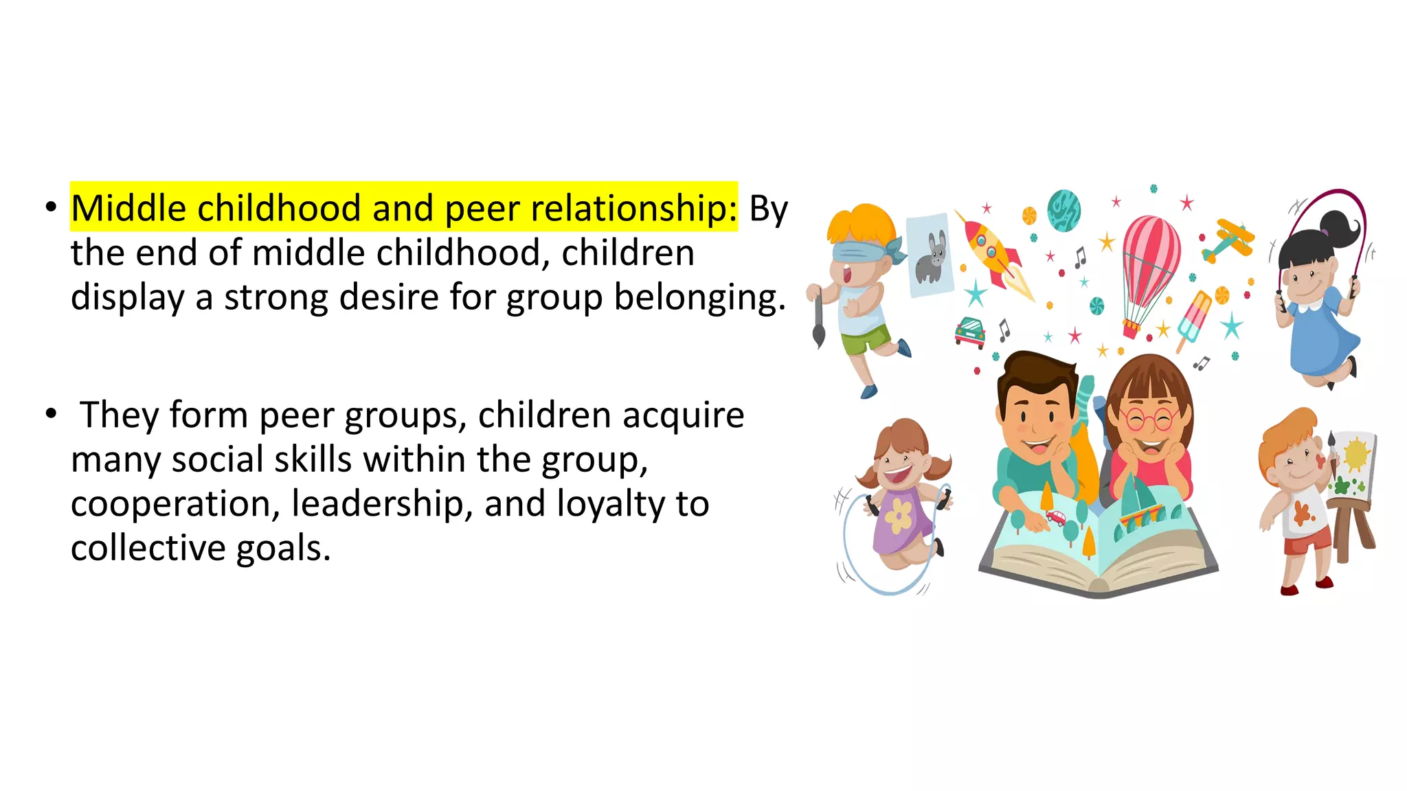 • Middle childhood and peer relationship: By
the end of middle childhood, children
display a strong desire for group belonging.
• They form peer groups, children acquire
many social skills within the group,
cooperation, leadership, and loyalty to
collective goals.
 