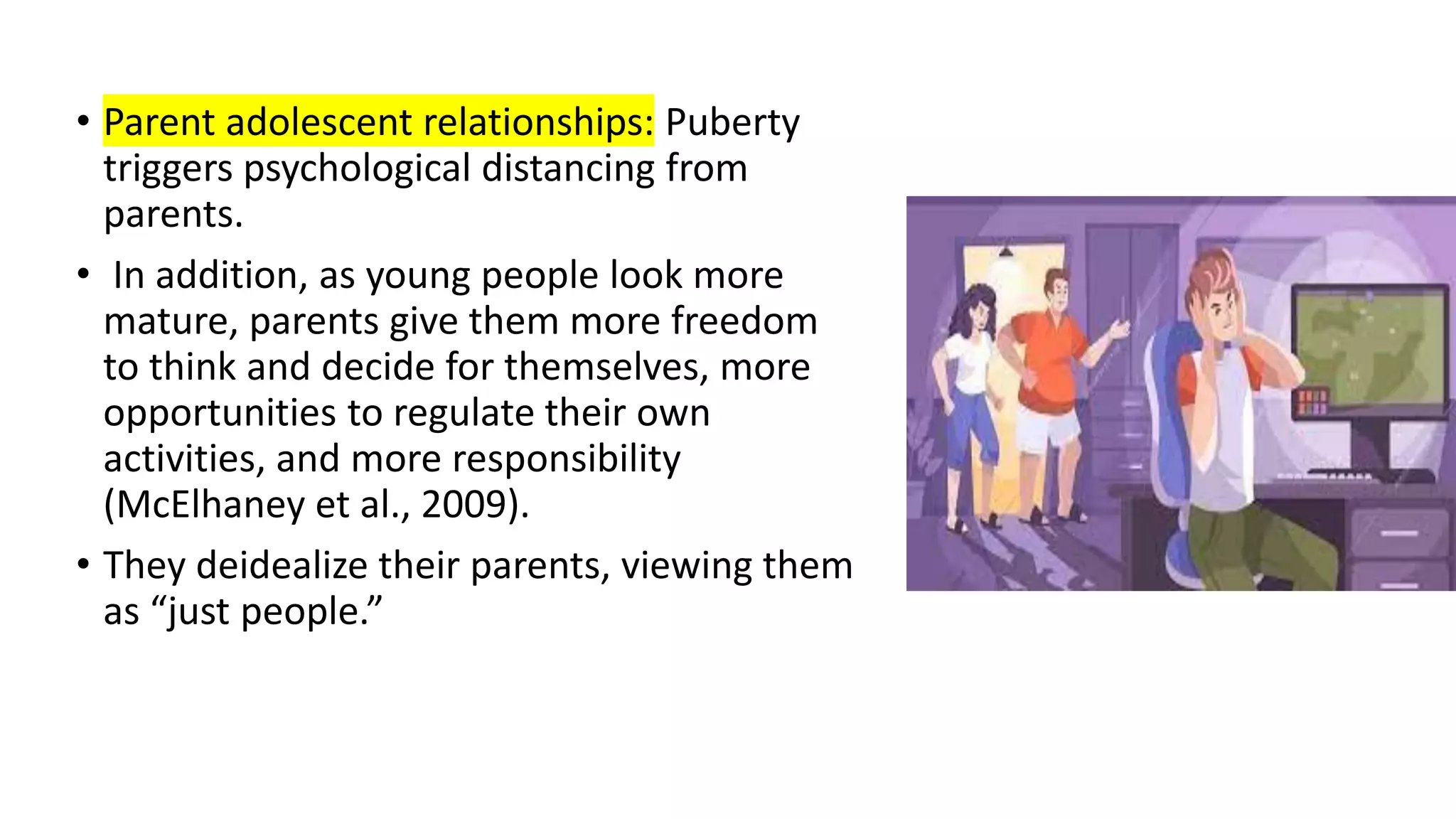 • Parent adolescent relationships: Puberty
triggers psychological distancing from
parents.
• In addition, as young people look more
mature, parents give them more freedom
to think and decide for themselves, more
opportunities to regulate their own
activities, and more responsibility
(McElhaney et al., 2009).
• They deidealize their parents, viewing them
as “just people.”
 