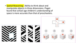 • Spatial Reasoning: Ability to think about and
manipulate objects in three dimensions. Piaget
found that school-age children’s understanding of
space is more accurate than that of preschoolers.
 