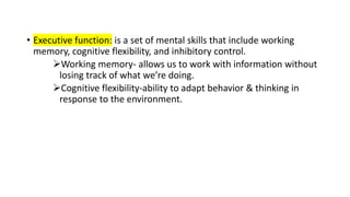 • Executive function: is a set of mental skills that include working
memory, cognitive flexibility, and inhibitory control.
Working memory- allows us to work with information without
losing track of what we’re doing.
Cognitive flexibility-ability to adapt behavior & thinking in
response to the environment.
 
