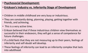 • Psychosocial Development:
• Erickson’s Industry vs. Inferiority Stage of Development
• Children in middle childhood are very busy or industrious.
• They are constantly doing, planning, playing, getting together with
friends, and achieving.
• This is a very active time.
• Erikson believed that if these industrious children view themselves as
successful in their endeavors, they will get a sense of competence for
future challenges.
• If a child feels that they are not measuring up to their peers, feelings of
inferiority and self-doubt will develop.
• These feelings of inferiority can lead to an inferiority complex that lasts
into adulthood.
 