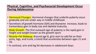 Physical, Cognitive, and Psychosocial Development Occur
During Adolescence
• Hormonal Changes: Hormonal changes that underlie puberty occur
gradually and are under way in middle childhood.
• Secretions of growth hormone (GH) and thyroxine increase, leads to
tremendous gain in body size and skeletal maturity.
• Body Growth: The first outward sign of puberty is the rapid gain in
height and weight known as the growth spurt.
• Muscle–Fat Makeup: Around age 8, girls start to add fat on their
arms, legs, and trunk, a trend that accelerates between ages 11 and
16.
• In contrast, arm and leg fat decreases in adolescent boys.
 