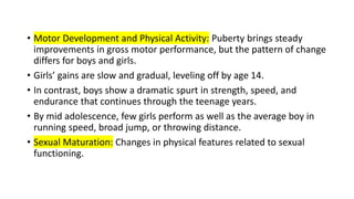 • Motor Development and Physical Activity: Puberty brings steady
improvements in gross motor performance, but the pattern of change
differs for boys and girls.
• Girls’ gains are slow and gradual, leveling off by age 14.
• In contrast, boys show a dramatic spurt in strength, speed, and
endurance that continues through the teenage years.
• By mid adolescence, few girls perform as well as the average boy in
running speed, broad jump, or throwing distance.
• Sexual Maturation: Changes in physical features related to sexual
functioning.
 