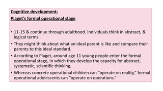 Cognitive development:
Piaget’s formal operational stage
• 11-15 & continue through adulthood. Individuals think in abstract, &
logical terms.
• They might think about what an ideal parent is like and compare their
parents to this ideal standard.
• According to Piaget, around age 11 young people enter the formal
operational stage, in which they develop the capacity for abstract,
systematic, scientific thinking.
• Whereas concrete operational children can “operate on reality,” formal
operational adolescents can “operate on operations.”
 