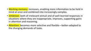 • Working memory: increases, enabling more information to be held in
mind at once and combined into increasingly complex.
• Inhibition: both of irrelevant stimuli and of well-learned responses in
situations where they are inappropriate, improves, supporting gains
in attention and reasoning.
• Attention: becomes more selective and flexible—better-adapted to
the changing demands of tasks.
 