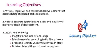 Learning Objectives
1.Physical, cognitive, and psychosocial development that
occurs during childhood and adolescence.
2.Piaget’s concrete operation and Erickson’s Industry vs.
inferiority stage of development.
3.Discuss the following:
 Piaget’s formal operational stage
 Moral reasoning according to Kohlberg theory
 Erickson’s Identity vs. identity confusion stage
 Relationships with parents and peer group
 