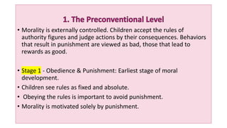 • Morality is externally controlled. Children accept the rules of
authority figures and judge actions by their consequences. Behaviors
that result in punishment are viewed as bad, those that lead to
rewards as good.
• Stage 1 - Obedience & Punishment: Earliest stage of moral
development.
• Children see rules as fixed and absolute.
• Obeying the rules is important to avoid punishment.
• Morality is motivated solely by punishment.
 