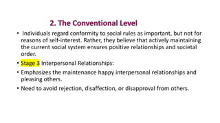 • Individuals regard conformity to social rules as important, but not for
reasons of self-interest. Rather, they believe that actively maintaining
the current social system ensures positive relationships and societal
order.
• Stage 3 Interpersonal Relationships:
• Emphasizes the maintenance happy interpersonal relationships and
pleasing others.
• Need to avoid rejection, disaffection, or disapproval from others.
 