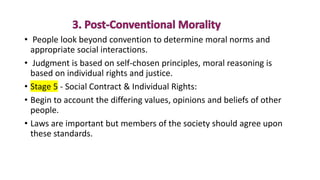 • People look beyond convention to determine moral norms and
appropriate social interactions.
• Judgment is based on self-chosen principles, moral reasoning is
based on individual rights and justice.
• Stage 5 - Social Contract & Individual Rights:
• Begin to account the differing values, opinions and beliefs of other
people.
• Laws are important but members of the society should agree upon
these standards.
 