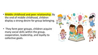 • Middle childhood and peer relationship: By
the end of middle childhood, children
display a strong desire for group belonging.
• They form peer groups, children acquire
many social skills within the group,
cooperation, leadership, and loyalty to
collective goals.
 