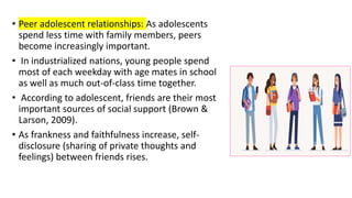 • Peer adolescent relationships: As adolescents
spend less time with family members, peers
become increasingly important.
• In industrialized nations, young people spend
most of each weekday with age mates in school
as well as much out-of-class time together.
• According to adolescent, friends are their most
important sources of social support (Brown &
Larson, 2009).
• As frankness and faithfulness increase, self-
disclosure (sharing of private thoughts and
feelings) between friends rises.
 