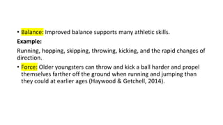 • Balance: Improved balance supports many athletic skills.
Example:
Running, hopping, skipping, throwing, kicking, and the rapid changes of
direction.
• Force: Older youngsters can throw and kick a ball harder and propel
themselves farther off the ground when running and jumping than
they could at earlier ages (Haywood & Getchell, 2014).
 
