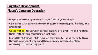 Cognitive Development:
Piaget’s Concrete Operation
• Piaget’s concrete operational stage, 7 to 11 years of age.
• Compared with early childhood, thought is more logical, flexible, and
organized.
• Conservation: focusing on several aspects of a problem and relating
them, rather than centering on just one.
• In middle childhood, child develop reversibility, the capacity to think
through a series of steps and then mentally reverse direction,
returning to the starting point.
 