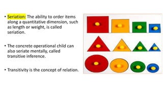 • Seriation: The ability to order items
along a quantitative dimension, such
as length or weight, is called
seriation.
• The concrete operational child can
also seriate mentally, called
transitive inference.
• Transitivity is the concept of relation.
 