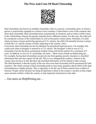 The Pros And Cons Of Dual Citizenship
Dual citizenship, also known as multiple citizenship, refers to a person s citizenship status, in which a
person is concurrently regarded as a citizen of two countries. United States is one of the countries that
allow dual citizenship. Dual citizenship arises automatically in situations such as when a child is born
in the United States whereas his parents originate from a different country. For this case, the child will
be considered a citizen of the United States as well as the parent s home nation. Similarly, if a child
whom are born overseas and his/her parents are U.S. citizens, the child will naturally become a citizen
of both the U.S. and the country of birth, subjecting to the country s laws.
Conversely, dual citizenship can also be obtained via specialized legal processes. For example, this
could occur when a foreigner is married to a U.S. citizen. The foreigner is able to own a U.S.
citizenship if he/she has been a permanent resident living with his/her partner for a minimum of 3
years. In addition, to own a U.S. citizenship, one must ... Show more content on Helpwriting.net ...
For example, having dual citizenships can prevent one from gaining security clearance to classified
information that one may require for the job. This is so to safeguard the country s interest as the
country does not have to fear that their top classified information will be leaked to other country.
The third drawback is that the loyalty of the one who owns dual citizenship will be questioned by both
countries. The whole concept of dual citizenship tends to raise many questions about which of the dual
citizenship have a higher priority. This is especially so for the case if both countries have conflict of
interests. People whose loyalties are being divided pose a threat to the country s security as they might
cause internal conflicts within the country or leak important information to the other
... Get more on HelpWriting.net ...
 