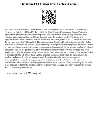 The Influx Of Children From Central America
The influx of children to the United States from Central America and how the U.S. is handling it
Between 1st October, 2013 and 31 July, 2014, the United States Customs and Border Protection
reported that likely 63 thousand unaccompanied children, most of them coming from the Central
America region, crossed into the United States through the southern border. The figure is a
representation of double the total number of children who immigrated to the US in similar period on
the previous years, 2012 (Greenhill). The increasing number of children immigrants into the US has
revitalized a rancorous nationwide debate regarding the US policies on immigration. President Obama
s critics have been proposing for major immigration reforms to curb the increasing number of children
immigrants into the US (Lightfoot). They argue that the situation has stretched the legal and social
services receiving the migrants which in turn incurs costs on the tax payers money. The issue of influx
of children into the US comes from Central America comes at a time when the authorities at the
southern body record a historic lowest overall detentions of undocumented immigrants.
Some people have termed the increasing influx of children into the US has been termed as a
humanitarian crisis and others referring to it as national security threat (Dart). According to, the influx
of the children is due to the increasing levels of poverty and violence especially in countries such as
Mexico that prompt children to
... Get more on HelpWriting.net ...
 