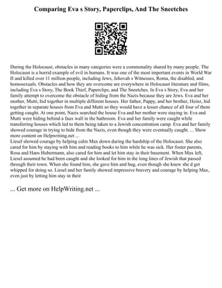 Comparing Eva s Story, Paperclips, And The Sneetches
During the Holocaust, obstacles in many categories were a commonality shared by many people. The
Holocaust is a horrid example of evil in humans. It was one of the most important events in World War
II and killed over 11 million people, including Jews, Jehovah s Witnesses, Roma, the disabled, and
homosexuals. Obstacles and how they are overcome are everywhere in Holocaust literature and films,
including Eva s Story, The Book Thief, Paperclips, and The Sneetches. In Eva s Story, Eva and her
family attempt to overcome the obstacle of hiding from the Nazis because they are Jews. Eva and her
mother, Mutti, hid together in multiple different houses. Her father, Pappy, and her brother, Heinz, hid
together in separate houses from Eva and Mutti so they would have a lesser chance of all four of them
getting caught. At one point, Nazis searched the house Eva and her mother were staying in. Eva and
Mutti were hiding behind a faux wall in the bathroom. Eva and her family were caught while
transferring houses which led to them being taken to a Jewish concentration camp. Eva and her family
showed courage in trying to hide from the Nazis, even though they were eventually caught. ... Show
more content on Helpwriting.net ...
Liesel showed courage by helping calm Max down during the hardship of the Holocaust. She also
cared for him by staying with him and reading books to him while he was sick. Her foster parents,
Rosa and Hans Hubermann, also cared for him and let him stay in their basement. When Max left,
Liesel assumed he had been caught and she looked for him in the long lines of Jewish that passed
through their town. When she found him, she gave him and hug, even though she knew she d get
whipped for doing so. Liesel and her family showed impressive bravery and courage by helping Max,
even just by letting him stay in their
... Get more on HelpWriting.net ...
 