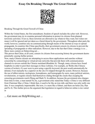 Essay On Breaking Through The Great Firewall
Breaking Through the Great Firewall of China
Within the United States, the first amendment, freedom of speech includes the cyber web. However,
the government may try to examine personal information to protect its citizens from planned
terroristic activities. Even so, these terrorists are allowed to say whatever they want, but it does not
mean it will be ignored and not taken as a literal threat by the government. Throughout other parts the
world, however, countries rely on communicating through means of the internet as ways to spread
propaganda. In countries like China specifically, their government censors its citizens to prevent the
spreading of propaganda or other radicalism. However, due to the fact that China s strategy is so ...
Show more content on Helpwriting.net ...
This proves that China, at all costs, censors its citizens from accessing history the government deems
potentially causing further protest.
Now, many Chinese citizens are attempting to access these applications and searches without
censorship by connect[ing] to virtual private networks that provide them with communications
channels to servers outside the Chinese mainland (Bradsher 4). Though, many citizens have found
loopholes in order to post their messages to these websites. For example, on Weibo (the Chinese
version of twitter), if a user were to post using a specific keyword, the post would automatically be
deleted, if not manually by a superior on the site if it slipped through the system. However, because
the use of abbreviations, neologisms, homophones, and homographs by users, many political satirists,
revolutionists, or regular citizens find themselves sliding through the cracks thus escaping the
censoring governments reach (Wang and Mark 5). In addition, because the government also changes
from time to time, a man named Yu Jia, a government critic stated that Today s China is very different
from Chairman Mao s China. I think then, it used to be like an iron slab, and there was only really one
idea. It was completely impermeable. But now, it s more like a fishnet, and there are holes (Jia, Han
and Fu 4). This further proves the argument that legislation in regard to behavior online is too varied
in
... Get more on HelpWriting.net ...
 