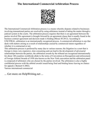 The International Commercial Arbitration Process
The International Commercial Arbitration process is a means whereby disputes related to businesses
involving transnational parties are resolved by using arbitrators instead of taking the matter through a
judicial system in the courts. The arbitration process requires that there is an agreement between the
parties involvd.This agreement is brought forward by an agreement clause that is usually found in the
business contract agreement and decision made is binding (Moses M 2012). According to
UNCITRAL, arbitration is an internationally recognized process. A commercial arbitration is one that
deals with matters arising as a result of relationships caused by commercial nature regardless of
whether it is contractual or not.
This arbitration process is preferred by many due to various reasons; the litigation in a court that is
foreign is times very expensive ,time consuming and can lead to the development of adversarial
relationships between the parties, the arbitration awards by the tribunal are recognized internationally
for about 140 countries worldwide abide to the terms of Convention on Recognition and enforcement
of Foreign Arbitral Awards of 1958 also known as the New York convention and the arbitration panel
is composed of arbitrators who are chosen by the parties involved. The arbitration is also a highly
confidential process with the arbitral awards issued being final and binding hence leaving no chance
for appeals ( Bennett S 2002).
Various international commercial
... Get more on HelpWriting.net ...
 