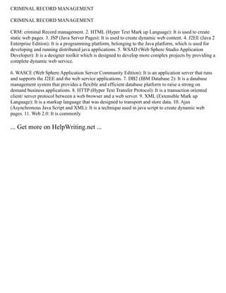 CRIMINAL RECORD MANAGEMENT
CRIMINAL RECORD MANAGEMENT
CRM: criminal Record management. 2. HTML (Hyper Text Mark up Language): It is used to create
static web pages. 3. JSP (Java Server Pages): It is used to create dynamic web content. 4. J2EE (Java 2
Enterprise Edition): It is a programming platform, belonging to the Java platform, which is used for
developing and running distributed java applications. 5. WSAD (Web Sphere Studio Application
Developer): It is a designer toolkit which is designed to develop more complex projects by providing a
complete dynamic web service.
6. WASCE (Web Sphere Application Server Community Edition): It is an application server that runs
and supports the J2EE and the web service applications. 7. DB2 (IBM Database 2): It is a database
management system that provides a flexible and efficient database platform to raise a strong on
demand business applications. 8. HTTP (Hyper Text Transfer Protocol): It is a transaction oriented
client/ server protocol between a web browser and a web server. 9. XML (Extensible Mark up
Language): It is a markup language that was designed to transport and store data. 10. Ajax
(Asynchronous Java Script and XML): It is a technique used in java script to create dynamic web
pages. 11. Web 2.0: It is commonly
... Get more on HelpWriting.net ...
 