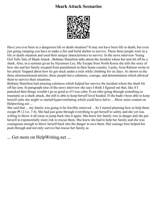 Shark Attack Scenarios
Have you ever been in a dangerous life or death situation? It may not have been life or death, but even
just going camping you have to make a fire and build shelter to survive. These three people were in a
life or death situation and used their unique characteristics to survive. In the news interview Young
Girl Tells Tale of Shark Attack , Bethany Hamilton talks about the incident where her arm bit off by a
shark. Also, in a seminar given by Hyeonseo Lee, My Escape from North Korea she tells the story of
how she and her family escaped from punishment in their home country. Lastly, Aron Ralston wrote in
his article Trapped about how he got stuck under a rock while climbing for six days. As shown in the
three aforementioned articles, these people have calmness, courage, and determination which allowed
them to survive their situations.
Bethany Hamilton had amazing calmness which helped her survive the incident where the shark bit
off her arm. In paragraph nine of the news interview she says I think I figured out that, like if I
panicked then things wouldn t go as good as if I was calm. Even after going through something as
traumatic as a shark attack, she still is able to keep herself level headed. If she hadn t been able to keep
herself calm she might ve started hyperventilating which could have led to ... Show more content on
Helpwriting.net ...
She said that ... my family was going to be forcibly removed ... So I started planning how to help them
escape (¶ 12 Ln. 3 4). She had just gone through everything to get herself to safety and she yet was
willing to throw it all away to jump back into it again. She knew her family was in danger and she put
herself at exponentially more risk to rescue them. She knew she had to help her family and she was
courageous enough to throw herself back into the danger to save them. Her courage here helped her
push through and not only survive but rescue her family as
... Get more on HelpWriting.net ...
 