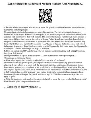 Genetic Relatedness Between Modern Humans And Neandertals...
a. Provide a brief summary of what we know about the genetic relatedness between modern humans,
neandertals and chimpanzees
Neandertals are similar to humans across most of the genome. They are about as similar as two
humans are to each other. However, in some parts of the Neandertal genome Neandertals had more in
common with chimpanzees than with humans. This shows that humans went through many changes to
make them different than chimps. According to Svante Paabo, Neandertals contributed very little to
the genetic makeup of modern humans. Researchers think that people who are lactose intolerant may
have inherited this gene from the Neandertals. FOXP2 gene is the gene that is associated with speech
in humans. Researchers found that it was also a gene in Neandertals. This could mean that Neandertals
could speak. Humans and chimps are only 1% different.
b. How can such a small DNA difference between humans and chimps create such large physical and
functional differences?
In the gnome there is a place that is different ... Show more content on Helpwriting.net ...
This created an opposable thumb.
d. How might a gene that controls chewing influence the size of our brains?
In humans we have a genetic glitch (missing two letters) in the muscle making gene that controls
chewing. It only allows us to chew with the fraction of force that an ape does. Humans and chimps
have several independent bone plates in our skulls that let our heads get bigger as we grow. The jaw
muscle pulls against these plates. In an ape the forces can be enormous. All of this power forces an ape
s skull plates to fuse together at an early age, putting limits on how much the brain can grow. In an
human the plates remain open for growth until about age 30. This allows us to make space for our
brain to grow.
e. What did studies on individuals with microcephaly tell us about the genes involved in brain growth?
How do these genes compare in humans and
... Get more on HelpWriting.net ...
 