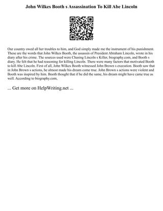 John Wilkes Booth s Assassination To Kill Abe Lincoln
Our country owed all her troubles to him, and God simply made me the instrument of his punishment.
These are the words that John Wilkes Booth, the assassin of President Abraham Lincoln, wrote in his
diary after his crime. The sources used were Chasing Lincoln s Killer, biography.com, and Booth s
diary. He felt that he had reasoning for killing Lincoln. There were many factors that motivated Booth
to kill Abe Lincoln. First of all, John Wilkes Booth witnessed John Brown s execution. Booth saw that
in John Brown s actions, he almost made his dream come true. John Brown s actions were violent and
Booth was inspired by him. Booth thought that if he did the same, his dream might have came true as
well. According to biography.com,
... Get more on HelpWriting.net ...
 