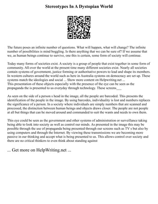 Stereotypes In A Dystopian World
The future poses an infinite number of questions. What will happen, what will change? The infinite
number of possibilities is mind boggling. Is there anything that we can be sure of? If we assume that
we, as human beings continue to survive, one this is certain, some form of society will continue.
Today many forms of societies exist. A society is a group of people that exist together in some form of
community. All over the world at the present time many different societies exist. Nearly all societies
contain systems of government, justice forming or authoritative powers to lead and shape its members.
In western cultures around the world such as here in Australia systems on democracy are set up. These
systems match the ideologies and social ... Show more content on Helpwriting.net ...
This presentation of these objects especially with the presence of the eye can be seen as the
propaganda the is presented to us everyday through technology. These screens___
As seen on the side of a person s head in the image, all the people are barcoded. This presents the
identification of the people in the image. By using barcodes, individuality is lost and numbers replaces
the significance of a person. In a society where individuals are simply numbers that are scanned and
processed, the distinction between human beings and objects draws closer. The people are not people
at all but things that can be moved around and commanded to suit the wants and needs to own them.
This eye could be seen as the government and other systems of administration or surveillance taking
being able to look into society as well as control our minds. As presented in the image this may be
possible through the use of propaganda being presented through our screens such as TV s but also by
using computers and through the Internet. By viewing these transmissions we are becoming more
passive in our thinking and accept what is being presented to us. This allows control over society and
there are no critical thinkers to even think about standing against
... Get more on HelpWriting.net ...
 