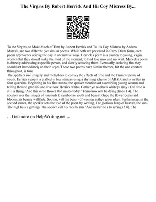 The Virgins By Robert Herrick And His Coy Mistress By...
To the Virgins, to Make Much of Time by Robert Herrick and To His Coy Mistress by Andrew
Marvell, are two different, yet similar poems. While both are presented in Carpe Diem form, each
poem approaches seizing the day in alternative ways. Herrick s poem is a caution to young, virgin
women that they should make the most of the moment, to find love now and not wait. Marvell s poem
is directly addressing a specific person, and slowly seducing them. Eventually declaring that they
should act immediately on their urges. These two poems have similar themes, but the one constant
throughout, is time.
The speakers use imagery and metaphors to convey the effects of time and the transient prime of
youth. Herrick s poem is crafted in four stanzas using a rhyming scheme of ABAB, and is written in
four quatrains. Beginning in his first stanza, the speaker mentions of assembling young women and
telling them to grab life and live now. Herrick writes, Gather ye rosebuds while ye may / Old time is
still a flying / And this same flower that smiles today / Tomorrow will be dying (lines 1 4). The
speaker uses the images of rosebuds to symbolize youth and beauty. Once the flower peaks and
blooms, its beauty will fade. So, too, will the beauty of women as they grow older. Furthermore, in the
second stanza, the speaker sets the tone of the poem by writing, The glorious lamp of heaven, the sun /
The high he s a getting / The sooner will his race be run / And nearer he s to setting (5 8). The
... Get more on HelpWriting.net ...
 