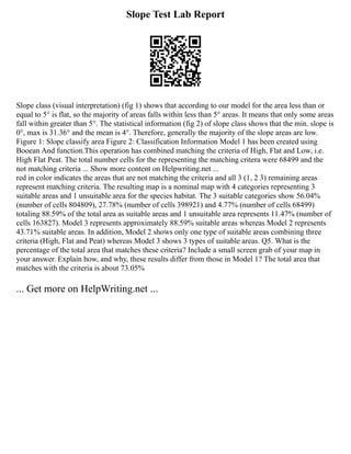 Slope Test Lab Report
Slope class (visual interpretation) (fig 1) shows that according to our model for the area less than or
equal to 5° is flat, so the majority of areas falls within less than 5° areas. It means that only some areas
fall within greater than 5°. The statistical information (fig 2) of slope class shows that the min. slope is
0°, max is 31.36° and the mean is 4°. Therefore, generally the majority of the slope areas are low.
Figure 1: Slope classify area Figure 2: Classification Information Model 1 has been created using
Booean And function.This operation has combined matching the criteria of High, Flat and Low, i.e.
High Flat Peat. The total number cells for the representing the matching critera were 68499 and the
not matching criteria ... Show more content on Helpwriting.net ...
red in color indicates the areas that are not matching the criteria and all 3 (1, 2 3) remaining areas
represent matching criteria. The resulting map is a nominal map with 4 categories representing 3
suitable areas and 1 unsuitable area for the species habitat. The 3 suitable categories show 56.04%
(number of cells 804809), 27.78% (number of cells 398921) and 4.77% (number of cells 68499)
totaling 88.59% of the total area as suitable areas and 1 unsuitable area represents 11.47% (number of
cells 163827). Model 3 represents approximately 88.59% suitable areas whereas Model 2 represents
43.71% suitable areas. In addition, Model 2 shows only one type of suitable areas combining three
criteria (High, Flat and Peat) whereas Model 3 shows 3 types of suitable areas. Q5. What is the
percentage of the total area that matches these criteria? Include a small screen grab of your map in
your answer. Explain how, and why, these results differ from those in Model 1? The total area that
matches with the criteria is about 73.05%
... Get more on HelpWriting.net ...
 
