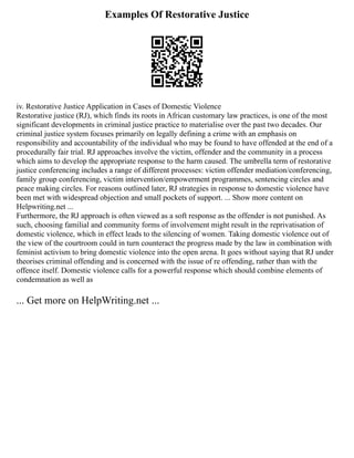Examples Of Restorative Justice
iv. Restorative Justice Application in Cases of Domestic Violence
Restorative justice (RJ), which finds its roots in African customary law practices, is one of the most
significant developments in criminal justice practice to materialise over the past two decades. Our
criminal justice system focuses primarily on legally defining a crime with an emphasis on
responsibility and accountability of the individual who may be found to have offended at the end of a
procedurally fair trial. RJ approaches involve the victim, offender and the community in a process
which aims to develop the appropriate response to the harm caused. The umbrella term of restorative
justice conferencing includes a range of different processes: victim offender mediation/conferencing,
family group conferencing, victim intervention/empowerment programmes, sentencing circles and
peace making circles. For reasons outlined later, RJ strategies in response to domestic violence have
been met with widespread objection and small pockets of support. ... Show more content on
Helpwriting.net ...
Furthermore, the RJ approach is often viewed as a soft response as the offender is not punished. As
such, choosing familial and community forms of involvement might result in the reprivatisation of
domestic violence, which in effect leads to the silencing of women. Taking domestic violence out of
the view of the courtroom could in turn counteract the progress made by the law in combination with
feminist activism to bring domestic violence into the open arena. It goes without saying that RJ under
theorises criminal offending and is concerned with the issue of re offending, rather than with the
offence itself. Domestic violence calls for a powerful response which should combine elements of
condemnation as well as
... Get more on HelpWriting.net ...
 