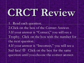 CRCT Review
1. Read each question.
2.Click on the box of the Correct Answer.
3.If your answer is “Correct,” you will see a
Trophy. Click on the box with the number for
the next question.
4.If your answer is “Incorrect,” you will see a
Sad face!  Click on the box for the same
question until you choose the correct answer.
 