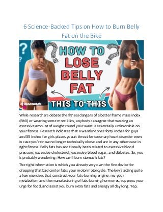 6 Science-Backed Tips on How to Burn Belly
Fat on the Bike
While researchers debate the fitness dangers of a better frame mass index
(BMI) or wearing some more kilos, anybody can agree that wearing an
excessive amount of weight round your waist is essentially unfavorable on
your fitness. Research indicates that a waistline over forty inches for guys
and 35 inches for girls places you at threat for coronary heart disorder even
in case you’re now no longer technically obese and are in any other case in
right fitness. Belly fats has additionally been related to excessive blood
pressure, excessive cholesterol, excessive blood sugar, and diabetes. So, you
is probably wondering: How can I burn stomach fats?
The right information is which you already very own the fine device for
dropping that bad center fats: your motormotorcycle. The key's acting quite
a few exercises that construct your fats-burning engine, rev your
metabolism and the manufacturing of fats-burning hormones, suppress your
urge for food, and assist you burn extra fats and energy all day long. Yep,
 