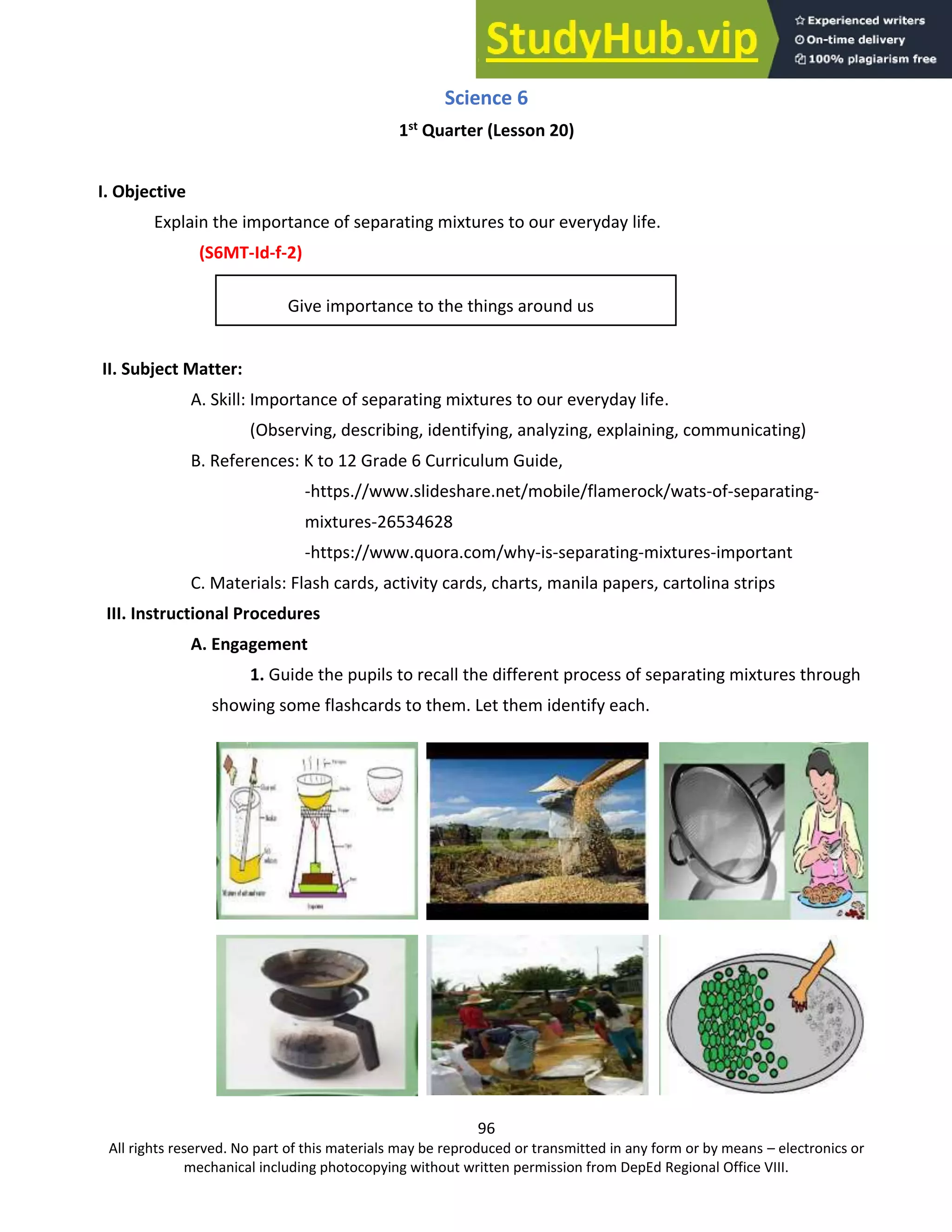 96
All rights reserved. No part of this materials may be reproduced or transmitted in any form or by means – electronics or
mechanical including photocopying without written permission from DepEd Regional Office VIII.
Science 6
1st
Quarter (Lesson 20)
I. Objective
Explain the importance of separating mixtures to our everyday life.
(S6MT-Id-f-2)
Give importance to the things around us
II. Subject Matter:
A. Skill: Importance of separating mixtures to our everyday life.
(Observing, describing, identifying, analyzing, explaining, communicating)
B. References: K to 12 Grade 6 Curriculum Guide,
-https.//www.slideshare.net/mobile/flamerock/wats-of-separating-
mixtures-26534628
-https://www.quora.com/why-is-separating-mixtures-important
C. Materials: Flash cards, activity cards, charts, manila papers, cartolina strips
III. Instructional Procedures
A. Engagement
1. Guide the pupils to recall the different process of separating mixtures through
showing some flashcards to them. Let them identify each.
 