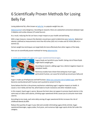 6 Scientifically Proven Methods for Losing
Belly Fat
Losing abdominal fat, often known as belly fat, is a popular weight loss aim.
Abdominal fat is very dangerous. According to research, there are substantial connections between type
2 diabetes and cardiac disease (1Trusted Source).
As a result, reducing this fat can have a major impact on your health and well-being.
With a tape measure, measure the diameter around your waist to determine your belly fat. Abdominal
obesity is defined as measurements more than 40 inches (102 cm) in males and 35 inches (88 cm) in
women (2).
Certain weight loss techniques can target belly fat more effectively than other regions of the body.
Here are six scientifically proven methods for losing abdominal fat.
1. Limit your intake of sugar and sugar-sweetened beverages.
Sugary foods are harmful to your health. Eating a lot of these foods
might lead to weight gain.
According to research, adding sugar has a distinct negative impact on
metabolic health.
Numerous studies have shown that eating too much sugar,
particularly fructose, can cause fat to build up around your belly and
liver.
Sugar is made up of half glucose and half fructose. When you consume a lot of added sugar, your liver
becomes overburdened with fructose and is pushed to convert it to fat.
Some believe that this is the primary mechanism underlying sugar's negative impacts on health. It
causes a rise in belly and liver fat, which leads to insulin resistance and other metabolic issues.
In this respect, liquid sugar is worse. Because the brain does not appear to process liquid calories in the
same way as it does solid calories, drinking sugar-sweetened drinks causes you to consume more total
calories.
According to one study, each extra daily serving of sugar-sweetened drinks increases the risk of
childhood obesity by 60%.
Reduce the quantity of sugar in your diet and consider eliminating sugary drinks entirely. Sugar-
sweetened beverages, sugary sodas, fruit juices, and numerous high-sugar sports drinks fall under this
category.
 