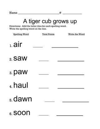 Name ____________________________# _____________


             A tiger cub grows up
Directions: Add the letter tiles for each spelling word.
Write the spelling word on the line.

     Spelling Word              Total Points               Write the Word




1.   air               ______            _________

2.   saw                    ______             _________

3.   paw                    ______             _________

4.   haul                   ______             _________

5.   dawn                         ______           _________

6.   soon                   ______             _________
 
