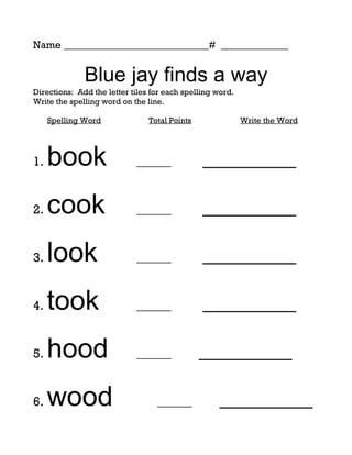 Name ____________________________# _____________


              Blue jay finds a way
Directions: Add the letter tiles for each spelling word.
Write the spelling word on the line.

     Spelling Word              Total Points               Write the Word




1.   book                   ______             _________

2.   cook                   ______             _________

3.   look                   ______             _________

4.   took                   ______             _________

5.   hood                   ______             _________

6.   wood                         ______           _________
 