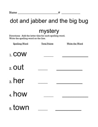 Name ____________________________# _____________


dot and jabber and the big bug
                             mystery
Directions: Add the letter tiles for each spelling word.
Write the spelling word on the line.

     Spelling Word              Total Points               Write the Word




1.   cow                          ______             _________

2.   out                    ______             _________

3.   her                    ______             _________

4.   how                          ______             _________

5.   town                   ______             _________
 