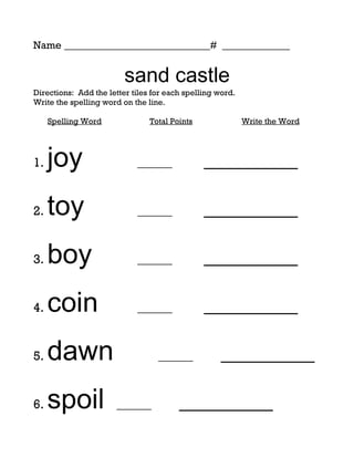 Name ____________________________# _____________


                         sand castle
Directions: Add the letter tiles for each spelling word.
Write the spelling word on the line.

     Spelling Word              Total Points               Write the Word




1.   joy                    ______             _________

2.   toy                    ______             _________

3.   boy                    ______             _________

4.   coin                   ______             _________

5.   dawn                         ______           _________

6.   spoil             ______           _________
 