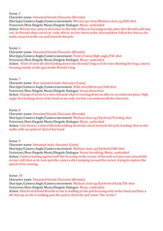 Scene: 5
Character name: Unnamed female Character (Brenda)
Shot type/Camera Angle/Camera movement: Worms eye view/Medium close up/Still shot
Voiceover/Non-Diegetic Music/Diegetic Dialogue: Music, undecided
Action: Worms eye camera shot close to the side of the car focusing on the place that Brenda will step
out. As Brenda steps out of car, only able to see her shoes in the shot and then follow her feet as she
walks away from the car and towards the pub
Scene: 6
Character name: Unnamed female Character (Brenda)
Shot type/Camera Angle/Camera movement: Point of view/High angle/Tilt shot
Voiceover/Non-Diegetic Music/Diegetic Dialogue: Music, undecided
Action: Point of view tilt shot looking down into Brenda’s bag as if she was checking her bag, camera
focusing mainly on the gun inside Brenda’s bag
Scene: 7
Character name: New unnamed male character (Liam)
Shot type/Camera Angle/Camera movement: Wide shot/Birds eye/Still shot
Voiceover/Non-Diegetic Music/Diegetic Dialogue: heavy drum beat
Action: Change of scene to a new character that is running down an alley to an unknown place. High
angle shot looking down at his head so we only see him run underneath the character.
Scene: 8
Character name: Unnamed female Character (Brenda)
Shot type/Camera Angle/Camera movement: Medium close up/Eyelevel/Tracking shot
Voiceover/Non-Diegetic Music/Diegetic Dialogue: Music, undecided
Action: Cuts back to a shot of Brenda walking down the street towards the pub, tracking shot as she
walks with an eyelevel shot of her hand
Scene: 9
Character name: Unnamed male character (Liam)
Shot type/Camera Angle/Camera movement: Medium close up/Eyelevel/Still shot
Voiceover/Non-Diegetic Music/Diegetic Dialogue: Heavy breathing, Music, undecided
Action: Camera leaning against wall flat focusing on the corner of the wall as Liam runs around the
corner, still shot as he runs past the camera after jumping around the corner, trying to capture the
speed of his running.
Scene: 10
Character name: Unnamed female Character (Brenda)
Shot type/Camera Angle/Camera movement: Medium close up/Eyelevel of back/Tilt shot
Voiceover/Non-Diegetic Music/Diegetic Dialogue: Music, undecided
Action: Shot from behind Brenda as she is walking to the pub focusing only on her back and then a
tilt shot up as she is walking past the pub to show the pub name “the corner”
 